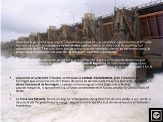 Dado que la geografía de la región presenta muy pocas alturas naturales, para delimitar el embalse Yacyretá se construyó una presa de materiales sueltos (arena, arcilla y roca) de una longitud aproximada de 64,7 km que, junto con las estructuras de hormigón, cierran su perímetro hasta las zonas topográficamente más altas de las márgenes argentina y paraguaya. Efectuando una enumeración de las obras que configuran la presa e iniciándola desde margen izquierda, encontramos en primer lugar la Presa Lateral Izquierda de relativamente baja altura dado que su trazado sigue las zonas más altas del terreno, tanto así que en un tramo de casi 1 km la misma se interrumpe por no ser necesaria.   Adyacente al Vertedero Principal, se emplaza la Central Hidroeléctrica, gran estructura de hormigón que empalma con otro tramo de presa (la denominada Presa Isla Yacyretá), mediante un cierre transversal de hormigón. La presa comienza aguas arriba (algo mas al Norte) de la línea de la casa de máquinas, lo que permitiría, si fuese conveniente en el futuro, ampliar la Central hacia el Oeste.  La Presa Isla Yacyretá, forma un ángulo recto cambiando la dirección de este-oeste, a sur- norte, y recorre la isla Yacyretá hasta la margen izquierda del Brazo Aña Cuá donde se localiza el Vertedero homónimo.