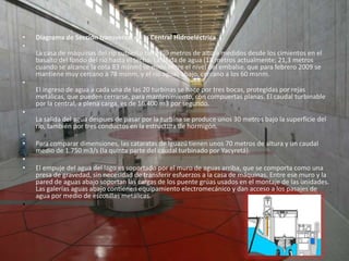 -Diagrama de Sección transversal de la Central HidroeléctricaLa casa de máquinas del rip cubierto tiene 70 metros de altura medidos desde los cimientos en el basalto del fondo del río hasta el techo. La caída de agua (18 metros actualmente; 21,3 metros cuando se alcance la cota 83 msnm) se mide entre el nivel del embalse, que para febrero 2009 se mantiene muy cercano a 78 msnm, y el río aguas abajo, cercano a los 60 msnm.El ingreso de agua a cada una de las 20 turbinas se hace por tres bocas, protegidas por rejas metálicas, que pueden cerrarse, para mantenimiento, con compuertas planas. El caudal turbinable por la central, a plena carga, es de 16.400 m3 por segundo. La salida del agua despues de pasar por la turbina se produce unos 30 metros bajo la superficie del río, también por tres conductos en la estructura de hormigón.    Para comparar dimensiones, las cataratas de Iguazú tienen unos 70 metros de altura y un caudal medio de 1.750 m3/s (la quinta parte del caudal turbinado por Yacyretá).  El empuje del agua del lago es soportado por el muro de aguas arriba, que se comporta como una presa de gravedad, sin necesidad de transferir esfuerzos a la casa de máquinas. Entre ese muro y la pared de aguas abajo soportan las cargas de los puente grúas usados en el montaje de las unidades. Las galerías aguas abajo contienen equipamiento electromecánico y dan acceso a los pasajes de agua por medio de escotillas metálicas.  