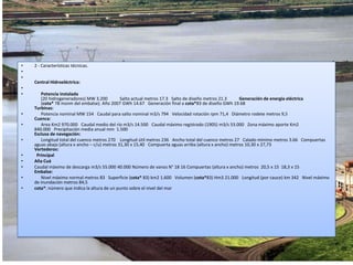 2 - Características técnicas.   Central Hidroeléctrica:    Potencia instalada   (20 hidrogeneradores)MW3.200     Salto actualmetros17.3 Salto de diseñometros21.3     Generación de energía eléctrica    (cota*78 msnm del embalse). Año 2007 GWh14.67 Generación final a cota*83 de diseñoGWh19.68     Turbinas:   Potencia nominalMW154 Caudal para salto nominalm3/s794 Velocidad rotaciónrpm71,4 Diámetro rodetemetros9,5      Cuenca:   AreaKm2970.000 Caudal medio del ríom3/s14.500 Caudal máximo registrado (1905)m3/s53.000 Zona máximo aporteKm2840.000 Precipitación media anualmm 1.500      Esclusa de navegación:   Longitud total del cuencometros270  Longitud útilmetros236 Ancho total del cuencometros27 Calado mínimometros3.66 Compuertas aguas abajo (altura x ancho – c/u)metros31,30 x 15,40 Compuerta aguas arriba (altura x ancho)metros10,30 x 27,73     Vertederos: PrincipalAña CuáCaudal máximo de descargam3/s55.00040.000Número de vanosN°1816Compuertas (altura x ancho)metros 20,5 x 15 18,3 x 15     Embalse:    Nivel máximo normalmetros83 Superficie (cota* 83)km21.600 Volumen (cota*83)Hm321.000 Longitud (por cauce)km342 Nivel máximo de inundaciónmetros84,5   cota*: número que indica la altura de un punto sobre el nivel del mar