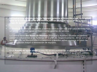 La Central está ubicada en la Isla Yacyretá, próxima al Brazo Principal. La longitud total de la estructura es de 808 metros, con un ancho de aguas arriba a aguas abajo de aproximadamente 80 metros. El diseño de la Central responde a normas clásicas con una gran casa de máquinas, un sector de tomas aguas arribas y varias galerías de servicioLa Central tiene dos Naves de Montaje (Principal y Auxiliar) situadas en ambos extremos adyacentes a las Turbinas Nº 1 y Nº 20, respectivamente. Allí se armaron las partes de los equipos electromecánicos y pueden volver a usarse en caso de una reparación mayor o renovación de equipos. En el Puente de aguas abajo, a cota 70, se encuentran los accesos para el cierre de los tubos de aspiración (las salidas de agua de las turbinas) con su propio pórtico grúa.  