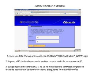 ¿COMO INGRESAR A GENESIS?




 1. Ingreso a http://wiwa.uniminuto.edu:8501/pls/PROD/twbkwbis.P_WWWLogin

2. Ingreso el ID teniendo en cuenta los tres ceros al inicio de su numero de ID

3. Luego ingreso mi contraseña, si no se ha modificado la contraseña ingreso la
fecha de nacimiento, teniendo en cuenta el siguiente formato dd/mm/aa
 