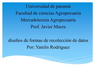 Universidad de panamá
Facultad de ciencias Agropecuaria
Mercadotecnia Agropecuaria
Prof. Javier Macre
diseños de formas de recolección de datos
Por: Yarelis Rodríguez
 