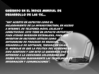Subiendo en el Índice Mundial de
Desarrollo de las TIC…

“Hay acierto en aspectos como el
mejoramiento de la infraestructura, en acceso
a Internet, de telefonía móvil celular y
conectividad. Esto tiene un impacto importante
para atraer inversión extranjera, para que
inviertan en sectores críticos como
outsourcing de procesos de negocios,
desarrollo de software, turismo en salud.
El mensaje es que la política del Gobierno ha
sido acertada y con esto le queremos dar a
entender a la ciudadanía colombiana que
deben utilizar masivamente las tecnologías de
información y comunicaciones”.
 