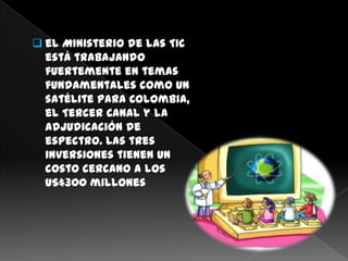  el Ministerio de las TIC
  está trabajando
  fuertemente en temas
  fundamentales como un
  satélite para Colombia,
  el Tercer Canal y la
  adjudicación de
  espectro. Las tres
  inversiones tienen un
  costo cercano a los
  US$300 millones
 