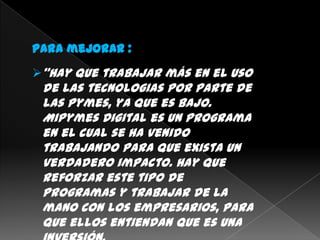 Para mejorar :
“Hay que trabajar más en el uso
 de las tecnologias por parte de
 las Pymes, ya que es bajo.
 MiPymes Digital es un programa
 en el cual se ha venido
 trabajando para que exista un
 verdadero impacto. Hay que
 reforzar este tipo de
 programas y trabajar de la
 mano con los empresarios, para
 que ellos entiendan que es una
 