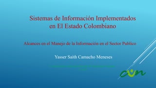 Sistemas de Información Implementados
en El Estado Colombiano
Yasser Saith Camacho Meneses
Alcances en el Manejo de la Información en el Sector Publico
Corporación Unificada Nacional de Educación Superior
“CUN”
 