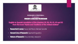 RESEARCH PROPOSAL 
Translation 
ENGLISH LANGUAGE PROGRAMME 
English to Spanish translation of the chapters 19, 38, 40, 41, 42 and 43 
from the book “Myths and Traditions of the Arikara Indians” 
• Researcher’s name: Yazuri del Rocio Gómez Canché 
• General Line of Research: Applied linguistics 
• Nature of Research: Documentary research 
 