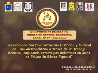 “Revalorando Nuestro Patrimonio Histórico y Cultural
    de Lima Metropolitana a través de un trabajo
 inclusivo, empleando estrategias didácticas en aulas
             de Educación Básica Especial”


                                  R.D.R. Nro. 3646-2011-DRELM
                                     del 12 de Julio del 2012
 
