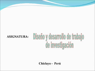 Chiclayo -  Perú Diseño y desarrollo de trabajo de investigación ASIGNATURA: 