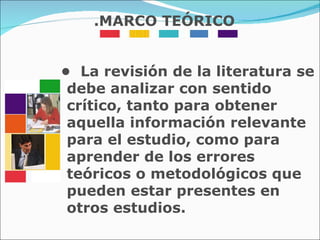 •  La revisión de la literatura se debe analizar con sentido crítico, tanto para obtener aquella información relevante para el estudio, como para aprender de los errores teóricos o metodológicos que pueden estar presentes en otros estudios. .MARCO TEÓRICO 