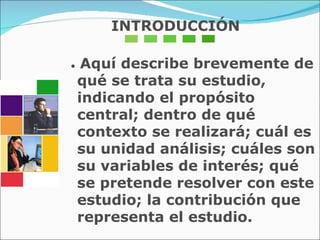 INTRODUCCIÓN •  Aquí describe brevemente de qué se trata su estudio, indicando el propósito central; dentro de qué contexto se realizará; cuál es su unidad análisis; cuáles son su variables de interés; qué se pretende resolver con este estudio; la contribución que representa el estudio. 