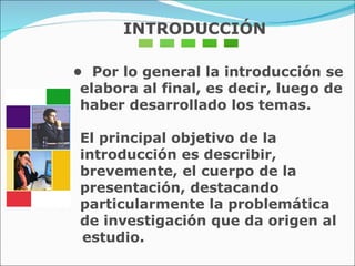 INTRODUCCIÓN •  Por lo general la introducción se elabora al final, es decir, luego de haber desarrollado los temas.  El principal objetivo de la introducción es describir, brevemente, el cuerpo de la presentación, destacando particularmente la problemática de investigación que da origen al  estudio. 