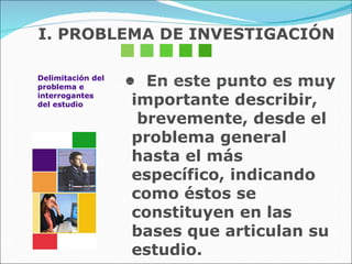 I. PROBLEMA DE INVESTIGACIÓN •  En este punto es muy importante describir,  brevemente, desde el problema general hasta el más específico, indicando como éstos se constituyen en las bases que articulan su estudio. Delimitación del problema e  interrogantes del estudio 