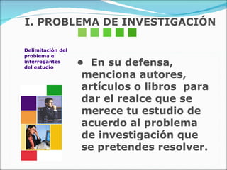 I. PROBLEMA DE INVESTIGACIÓN •  En su defensa, menciona autores, artículos o libros  para dar el realce que se merece tu estudio de  acuerdo al problema de investigación que se pretendes resolver. Delimitación del problema e  interrogantes del estudio 