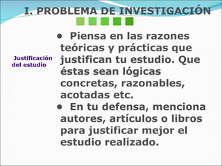 •  Piensa en las razones teóricas y prácticas que  justifican tu estudio. Que éstas sean lógicas concretas, razonables, acotadas etc.  •  En tu defensa, menciona autores, artículos o libros  para justificar mejor el estudio realizado. Justificación  del estudio I. PROBLEMA DE INVESTIGACIÓN 