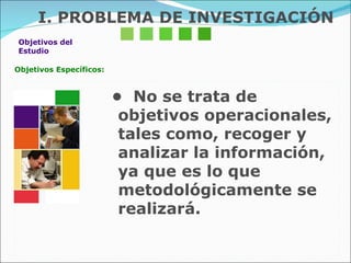 Objetivos del  Estudio Objetivos Específicos: •  No se trata de objetivos operacionales, tales como, recoger y analizar la información, ya que es lo que  metodológicamente se realizará. I. PROBLEMA DE INVESTIGACIÓN 