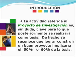 •  La actividad referida al   Proyecto de Investigación   es, sin duda, clave para lo que posteriormente se realizará como tesis.  De hecho se reconoce que lograr construir un buen proyecto implicaría el  50%  o  60% de la tesis. INTRODUCCIÓN 