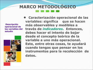 Descripción  operacional de  las variables del estudio •  Caracterización operacional de las variables: significa  que se hacen más observables y medibles a través de  indicadores .  Entonces, debes hacer el intento de bajar desde el concepto teórico de la variable a uno más operacional.  Esto, entre otras cosas, te ayudará cuando tengas que pensar en los instrumentos para la recolección  de datos .  MARCO METODOLÓGICO 