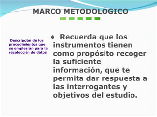 Descripción de los procedimientos que  se emplearán para la recolección de datos •  Recuerda que los instrumentos tienen como propósito recoger la suficiente información, que te permita dar respuesta a las interrogantes y objetivos del estudio. MARCO METODOLÓGICO 