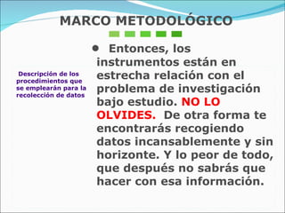 Descripción de los procedimientos que  se emplearán para la recolección de datos •  Entonces, los instrumentos están en estrecha relación con el problema de investigación bajo estudio.  NO LO OLVIDES.  De otra forma te encontrarás recogiendo datos incansablemente y sin horizonte. Y lo peor de todo, que después no sabrás que hacer con esa información. MARCO METODOLÓGICO 