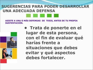 SUGERENCIAS PARA PODER DESARROLLAR UNA ADECUADA DEFENSA ASISTE A UNA O MÁS DEFENSAS  DE  TESIS, ANTES DE TU PROPIA  SUSTENTACIÓN. •  Trata de ponerte en el lugar de esta persona, con el fin de evaluar qué harías frente a situaciones que debes  evitar y qué aspectos  debes fortalecer. 