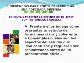 COMENTA Y PRACTICA LA DEFENSA DE TU  TESIS  CON TUS  AMIGOS Y COLEGAS •  Frente a ellos indaga cómo presentar tu estudio de  forma más clara y coherente.  •  Consúltales cuáles son los aspectos del estudio que  son confusos y requieren ser replanteados antes de  la presentación oficial.  SUGERENCIAS PARA PODER DESARROLLAR UNA ADECUADA DEFENSA 