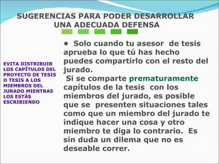 EVITA DISTRIBUIR  LOS CAPÍTULOS DEL  PROYECTO DE TESIS  O TESIS A LOS  MIEMBROS DEL  JURADO MIENTRAS  LOS ESTÁS ESCRIBIENDO •  Solo cuando tu asesor  de tesis aprueba lo que tú has hecho puedes compartirlo con el resto del jurado.  Si se comparte  prematuramente   capítulos de la tesis  con los miembros del jurado, es posible que se  presenten situaciones tales como que un miembro del jurado te indique hacer una cosa y otro miembro te diga lo contrario.  Es sin duda un dilema que no es  deseable correr. SUGERENCIAS PARA PODER DESARROLLAR UNA ADECUADA DEFENSA 