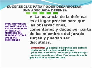 EVITA DISTRIBUIR  LOS CAPÍTULOS DEL  PROYECTO DE TESIS  O TESIS A LOS  MIEMBROS DEL  JURADO MIENTRAS  LOS ESTÁS ESCRIBIENDO •  La instancia de la defensa es el lugar preciso para que  las observaciones, comentarios y dudas por parte de los miembros del jurado surjan y puedan ser  discutidas. Comentario:  Lo anterior no significa que evites el  contacto con los miembros del jurado  (si es que lo conoces).  De hecho puedes dialogar  productivamente con ellos.  Pero recuerda que tu  guía clave es tu asesor de tesis. SUGERENCIAS PARA PODER DESARROLLAR UNA ADECUADA DEFENSA 