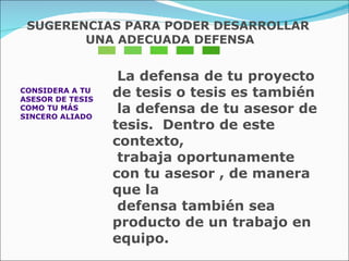 CONSIDERA A TU  ASESOR DE TESIS  COMO TU MÁS  SINCERO ALIADO La defensa de tu proyecto de tesis o tesis es también  la defensa de tu asesor de tesis.  Dentro de este contexto,  trabaja oportunamente con tu asesor , de manera que la  defensa también sea producto de un trabajo en equipo. SUGERENCIAS PARA PODER DESARROLLAR UNA ADECUADA DEFENSA 