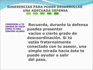 CONSIDERA A TU  ASESOR DE TESIS  COMO TU MÁS  SINCERO ALIADO Recuerda, durante la defensa puedes presentar  vacíos o cierto grado de descoordinación. Si tú  estás fraternalmente conectado con tu asesor, una  simple mirada hacia éste te puede ayudar a salir  del paso. SUGERENCIAS PARA PODER DESARROLLAR UNA ADECUADA DEFENSA 