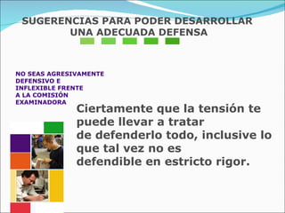 NO SEAS AGRESIVAMENTE  DEFENSIVO E  INFLEXIBLE FRENTE  A LA COMISIÓN  EXAMINADORA Ciertamente que la tensión te puede llevar a tratar  de defenderlo todo, inclusive lo que tal vez no es  defendible en estricto rigor. SUGERENCIAS PARA PODER DESARROLLAR UNA ADECUADA DEFENSA 