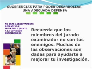 NO SEAS AGRESIVAMENTE  DEFENSIVO E  INFLEXIBLE FRENTE  A LA COMISIÓN  EXAMINADORA Recuerda que los miembros del jurado  examinador no son tus enemigos. Muchas de  las observaciones son dadas para ayudarte a  mejorar tu investigación. SUGERENCIAS PARA PODER DESARROLLAR UNA ADECUADA DEFENSA 