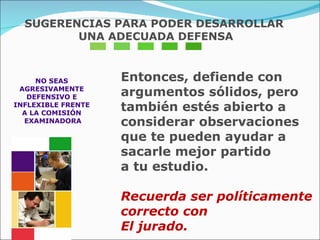 NO SEAS  AGRESIVAMENTE  DEFENSIVO E  INFLEXIBLE FRENTE  A LA COMISIÓN  EXAMINADORA Entonces, defiende con argumentos sólidos, pero  también estés abierto a considerar observaciones  que te pueden ayudar a sacarle mejor partido  a tu estudio. Recuerda ser políticamente correcto con  El jurado. SUGERENCIAS PARA PODER DESARROLLAR UNA ADECUADA DEFENSA 