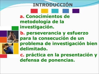 a.  Conocimientos de metodología de la investigación. b.  perseverancia y esfuerzo para la consecución de un problema de investigación bien delimitado. c.  práctica en la presentación y defensa de ponencias. INTRODUCCIÓN 