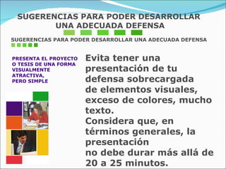 SUGERENCIAS PARA PODER DESARROLLAR UNA ADECUADA DEFENSA PRESENTA EL PROYECTO O TESIS DE UNA FORMA  VISUALMENTE  ATRACTIVA,  PERO SIMPLE Evita tener una presentación de tu defensa sobrecargada  de elementos visuales, exceso de colores, mucho texto.  Considera que, en términos generales, la presentación  no debe durar más allá de 20 a 25 minutos.  SUGERENCIAS PARA PODER DESARROLLAR UNA ADECUADA DEFENSA 