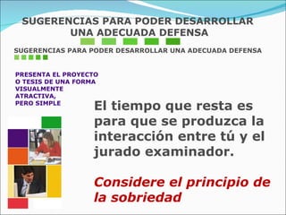 SUGERENCIAS PARA PODER DESARROLLAR UNA ADECUADA DEFENSA PRESENTA EL PROYECTO O TESIS DE UNA FORMA  VISUALMENTE  ATRACTIVA,  PERO SIMPLE El tiempo que resta es para que se produzca la  interacción entre tú y el jurado examinador. Considere el principio de la sobriedad SUGERENCIAS PARA PODER DESARROLLAR UNA ADECUADA DEFENSA 