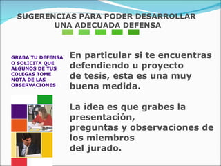 GRABA TU DEFENSA  O SOLICITA QUE  ALGUNOS DE TUS  COLEGAS TOME  NOTA DE LAS  OBSERVACIONES  En particular si te encuentras defendiendo u proyecto  de tesis, esta es una muy buena medida. La idea es que grabes la presentación,  preguntas y observaciones de los miembros  del jurado.  SUGERENCIAS PARA PODER DESARROLLAR UNA ADECUADA DEFENSA 