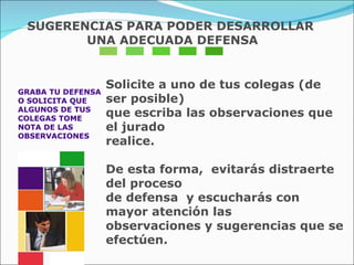 GRABA TU DEFENSA  O SOLICITA QUE  ALGUNOS DE TUS  COLEGAS TOME  NOTA DE LAS  OBSERVACIONES  Solicite a uno de tus colegas (de ser posible)  que escriba las observaciones que el jurado  realice. De esta forma,  evitarás distraerte del proceso  de defensa  y escucharás con mayor atención las  observaciones y sugerencias que se efectúen. SUGERENCIAS PARA PODER DESARROLLAR UNA ADECUADA DEFENSA 