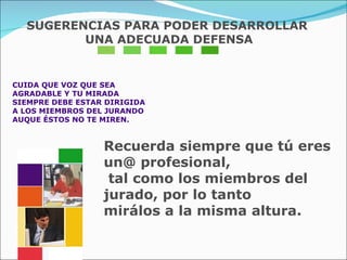 CUIDA QUE VOZ QUE SEA AGRADABLE Y TU MIRADA  SIEMPRE DEBE ESTAR DIRIGIDA  A LOS MIEMBROS DEL JURANDO  AUQUE ÉSTOS NO TE MIREN.  Recuerda siempre que tú eres un@ profesional, tal como los miembros del jurado, por lo tanto  mirálos a la misma altura. SUGERENCIAS PARA PODER DESARROLLAR UNA ADECUADA DEFENSA 