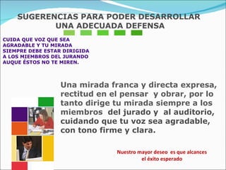 CUIDA QUE VOZ QUE SEA AGRADABLE Y TU MIRADA  SIEMPRE DEBE ESTAR DIRIGIDA  A LOS MIEMBROS DEL JURANDO  AUQUE ÉSTOS NO TE MIREN.  Una mirada franca y directa expresa, rectitud en el pensar  y obrar, por lo tanto dirige tu mirada siempre a los miembros  del jurado y  al auditorio, cuidando que tu voz sea agradable, con tono firme y clara. Nuestro mayor deseo  es que alcances  el éxito esperado  SUGERENCIAS PARA PODER DESARROLLAR UNA ADECUADA DEFENSA 