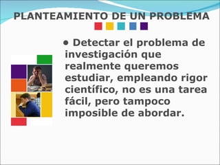 •  Detectar el problema de investigación que realmente queremos estudiar, empleando rigor científico, no es una tarea fácil, pero tampoco imposible de abordar. PLANTEAMIENTO DE UN PROBLEMA 