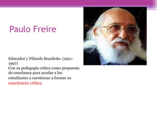 Paulo Freire
Educador y Filósofo Brasileño. (1921-
1997)
Con su pedagogía crítica como propuesta
de enseñanza para ayudar a los
estudiantes a cuestionar a formar su
conciencia crítica