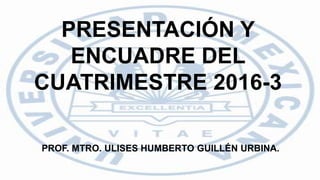 PRESENTACIÓN Y
ENCUADRE DEL
CUATRIMESTRE 2016-3
PROF. MTRO. ULISES HUMBERTO GUILLÉN URBINA.
 