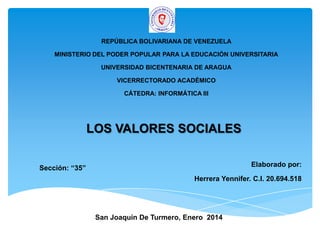 REPÚBLICA BOLIVARIANA DE VENEZUELA
MINISTERIO DEL PODER POPULAR PARA LA EDUCACIÓN UNIVERSITARIA
UNIVERSIDAD BICENTENARIA DE ARAGUA
VICERRECTORADO ACADÉMICO
CÁTEDRA: INFORMÁTICA III

LOS VALORES SOCIALES
Elaborado por:

Sección: “35”

Herrera Yennifer. C.I. 20.694.518

San Joaquín De Turmero, Enero 2014

 