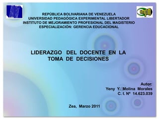 REPÚBLICA BOLIVARIANA DE VENEZUELA UNIVERSIDAD PEDAGÓGICA EXPERIMENTAL LIBERTADOR INSTITUTO DE MEJORAMIENTO PROFESIONAL DEL MAGISTERIO ESPECIALIZACIÓN: GERENCIA EDUCACIONAL  LIDERAZGO   DEL  DOCENTE  EN  LA  TOMA  DE  DECISIONES     Autor:  Yeny  Y.  Molina  Morales                                                      C. I. Nº  14.623.039 Zea,  Marzo 2011 