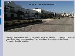 Isla Cristina tiene como calle principal una larga avenida dividida por un pequeño  jardín de  rosas. Ésta,  es conocida como Gran Vía y es un lugar de encuentro en las fiestas Principales de dicha localidad. ISLA CRISTINA: UN MAR DE LUZ 