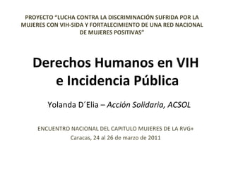 PROYECTO “ LUCHA CONTRA LA DISCRIMINACIÓN SUFRIDA POR LA MUJERES CON VIH-SIDA Y FORTALECIMIENTO DE UNA RED NACIONAL DE MUJERES POSITIVAS ” ENCUENTRO NACIONAL DEL CAPITULO MUJERES DE LA RVG+ Caracas, 24 al 26 de marzo de 2011 Derechos Humanos en VIH  e Incidencia Pública Yolanda D´Elia –  Acción Solidaria, ACSOL 