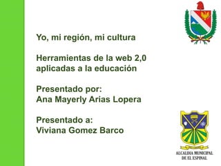 Yo, mi región, mi cultura
Herramientas de la web 2,0
aplicadas a la educación
Presentado por:
Ana Mayerly Arias Lopera
Presentado a:
Viviana Gomez Barco

 