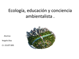 Ecología, educación y conciencia
ambientalista .
Alumna:
Yorgelis Diaz
C.I: 25.877.895
 