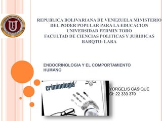REPUBLICA BOLIVARIANA DE VENEZUELA MINISTERIO
DEL PODER POPULAR PARA LA EDUCACION
UNIVERSIDAD FERMIN TORO
FACULTAD DE CIENCIAS POLITICAS Y JURIDICAS
BARQTO- LARA
ENDOCRINOLOGIA Y EL COMPORTAMIENTO
HUMANO
YORGELIS CASIQUE
CI: 22 333 370
 
